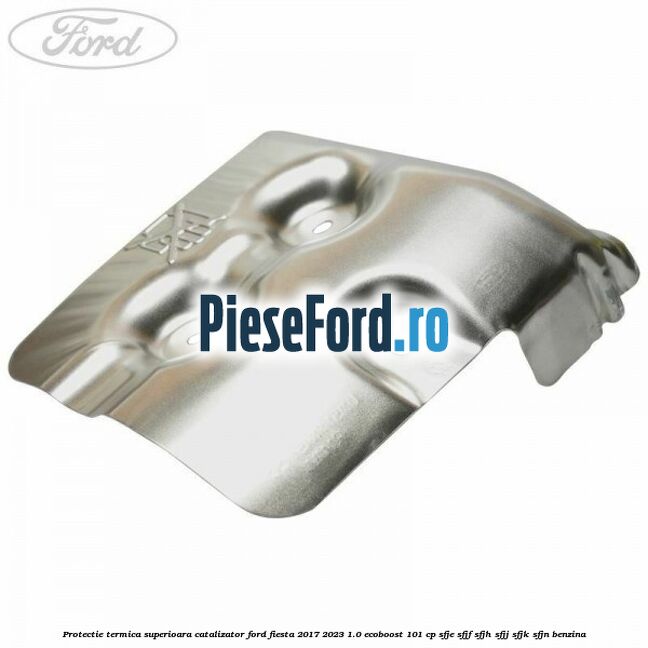 Protectie termica superioara catalizator Ford Fiesta 2017-2023 1.0 EcoBoost 101 cp SFJE, SFJF, SFJH, SFJJ, SFJK, SFJN benzina