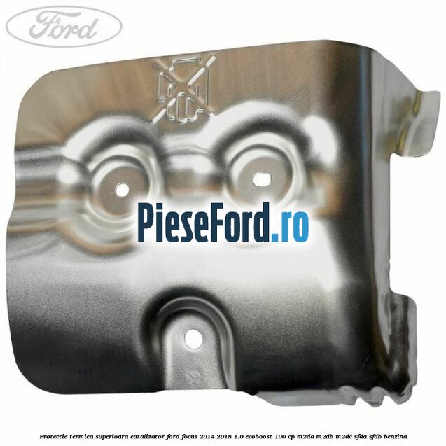 Protectie termica superioara catalizator Ford Focus 2014-2018 1.0 EcoBoost 100 cp M2DA, M2DB, M2DC, SFDA, SFDB benzina