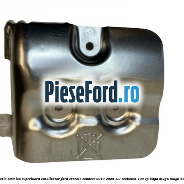 Protectie termica superioara catalizator Ford Transit Connect 2019-2023 1.0 EcoBoost 100 cp B3GA, M2GA, M2GB benzina
