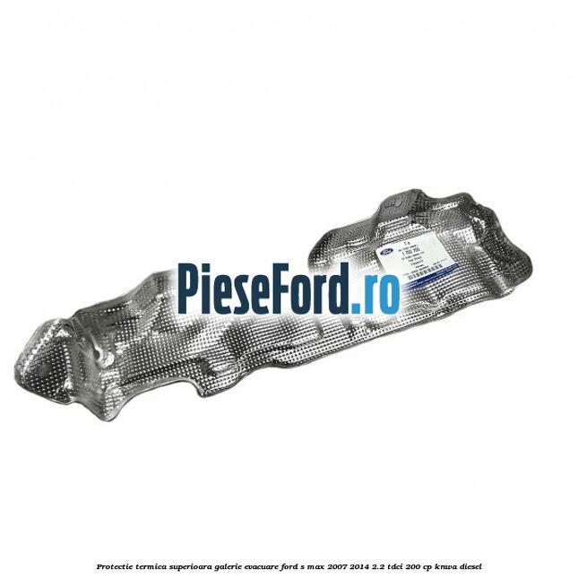 Protectie termica superioara galerie evacuare Ford S-Max 2007-2014 2.2 TDCi 200 cp KNWA diesel