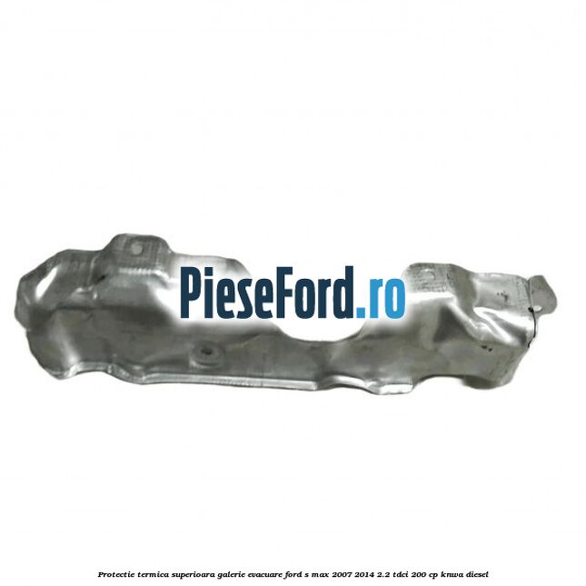 Protectie termica superioara galerie evacuare Ford S-Max 2007-2014 2.2 TDCi 200 cp KNWA diesel
