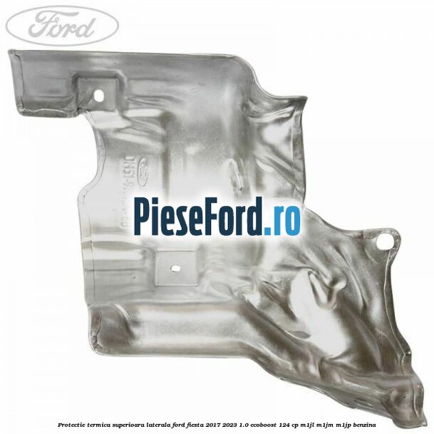 Protectie termica superioara laterala Ford Fiesta 2017-2023 1.0 EcoBoost 124 cp Protectie termica superioara laterala Ford Fiesta 2017-2023 1.0 EcoBoost 124 cp M1JL, M1JM, M1JP benzina