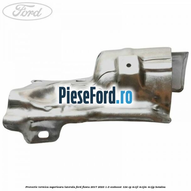 Protectie termica superioara laterala Ford Fiesta 2017-2023 1.0 EcoBoost 124 cp Protectie termica superioara laterala Ford Fiesta 2017-2023 1.0 EcoBoost 124 cp M1JL, M1JM, M1JP benzina