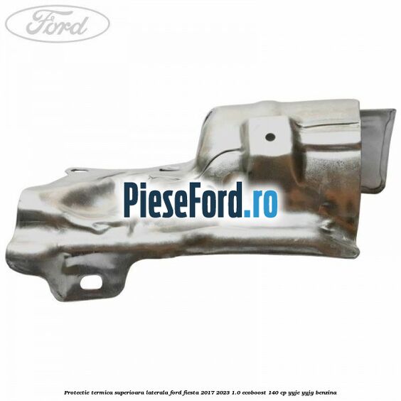 Protectie termica superioara laterala Ford Fiesta 2017-2023 1.0 EcoBoost 140 cp Protectie termica superioara laterala Ford Fiesta 2017-2023 1.0 EcoBoost 140 cp YYJE, YYJG benzina