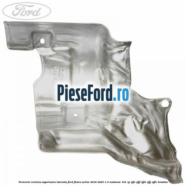 Protectie termica superioara laterala Ford Fiesta Active 2018-2023 1.0 EcoBoost 101 cp Protectie termica superioara laterala Ford Fiesta Active 2018-2023 1.0 EcoBoost 101 cp SFJE, SFJF, SFJH, SFJJ, SFJK benzina