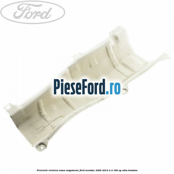 Protectie termica teava esapament Ford Mondeo 2008-2014 2.3 160 cp Protectie termica teava esapament Ford Mondeo 2008-2014 2.3 160 cp SEBA benzina