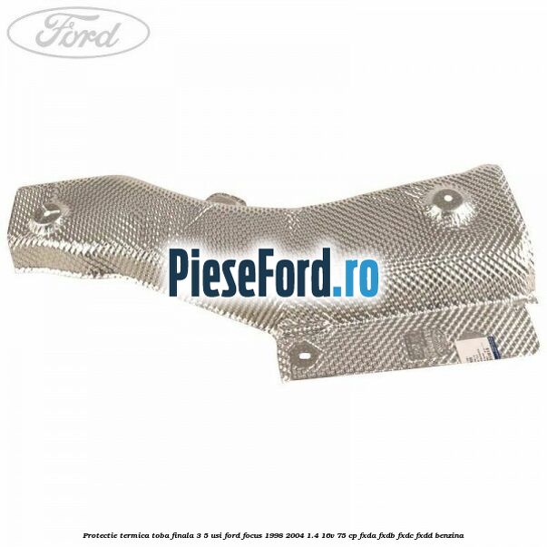 Protectie termica toba finala 3/5 usi Ford Focus 1998-2004 1.4 16V 75 cp FXDA, FXDB, FXDC, FXDD benzina