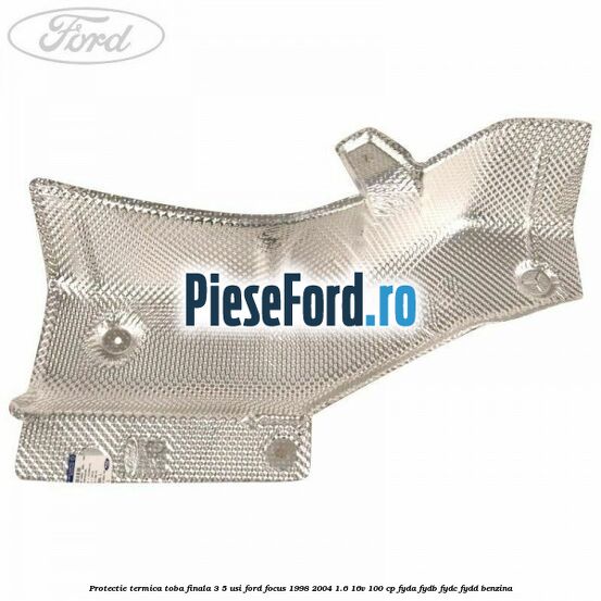Protectie termica toba finala 3/5 usi Ford Focus 1998-2004 1.6 16V 100 cp FYDA, FYDB, FYDC, FYDD benzina