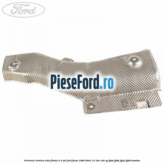 Protectie termica toba finala 3/5 usi Ford Focus 1998-2004 1.6 16V 100 cp FYDA, FYDB, FYDC, FYDD benzina