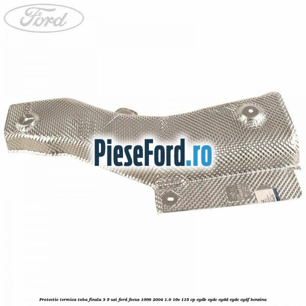 Protectie termica toba finala 3/5 usi Ford Focus 1998-2004 1.8 16V 115 cp EYDB, EYDC, EYDD, EYDE, EYDF benzina