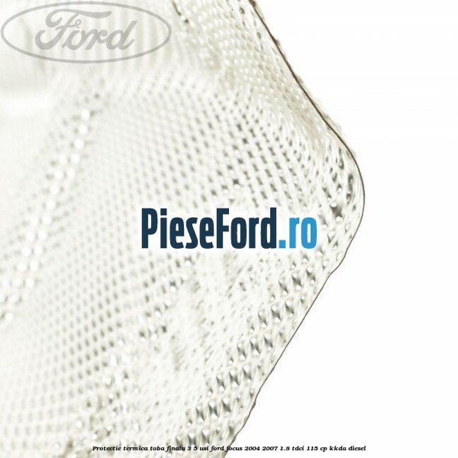 Protectie termica toba finala, 3/5 usi Ford Focus 2004-2007 1.8 TDCi 115 cp Protectie termica toba finala, 3/5 usi Ford Focus 2004-2007 1.8 TDCi 115 cp KKDA diesel