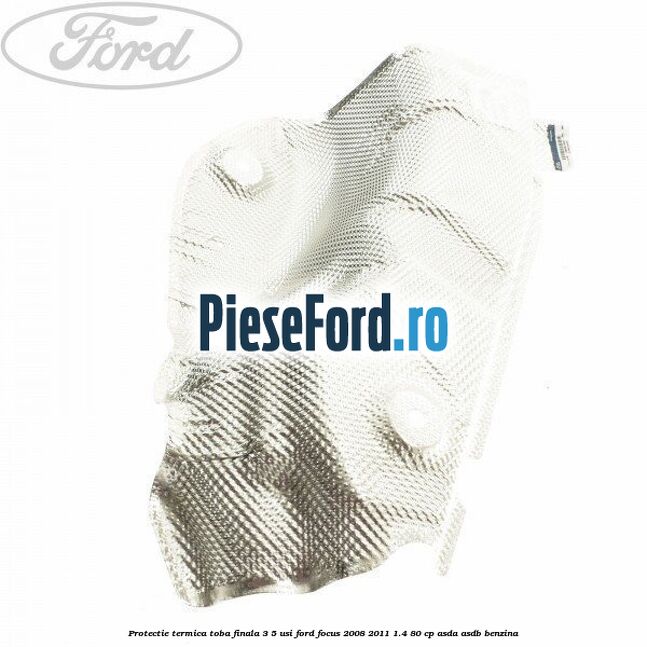 Protectie termica toba finala, 3/5 usi Ford Focus 2008-2011 1.4 80 cp ASDA, ASDB benzina