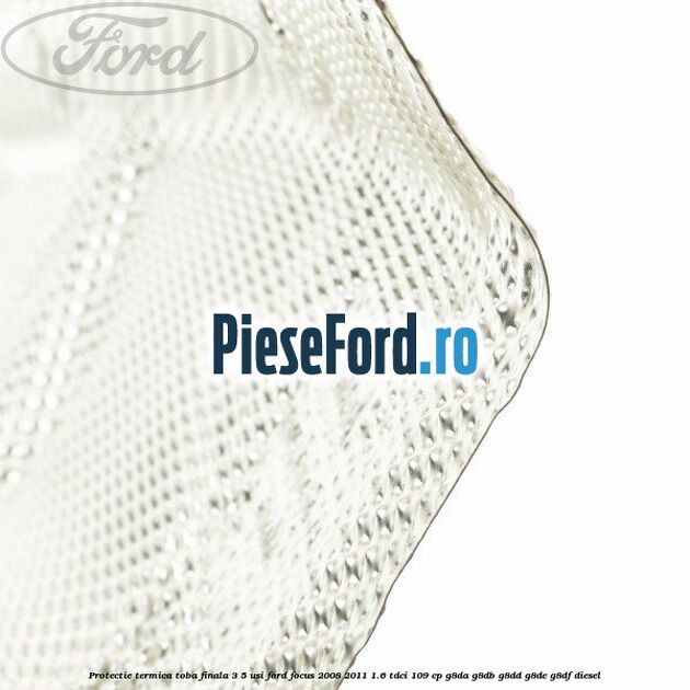 Protectie termica toba finala, 3/5 usi Ford Focus 2008-2011 1.6 TDCi 109 cp Protectie termica toba finala, 3/5 usi Ford Focus 2008-2011 1.6 TDCi 109 cp G8DA, G8DB, G8DD, G8DE, G8DF diesel