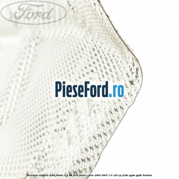 Protectie termica toba finala, 3/5 usi Ford Focus C-Max 2003-2007 1.8 125 cp Protectie termica toba finala, 3/5 usi Ford Focus C-Max 2003-2007 1.8 125 cp Q7DA, QQDA, QQDB benzina