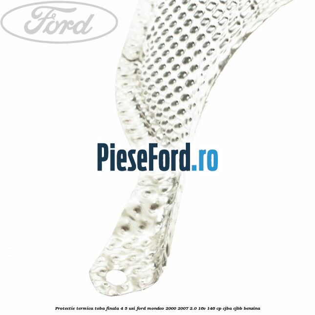 Protectie termica toba finala 4/5 usi Ford Mondeo 2000-2007 2.0 16V 146 cp CJBA, CJBB benzina