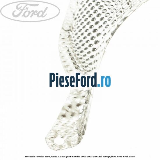 Protectie termica toba finala 4/5 usi Ford Mondeo 2000-2007 2.0 TDCi 130 cp Protectie termica toba finala 4/5 usi Ford Mondeo 2000-2007 2.0 TDCi 130 cp FMBA, N7BA, N7BB diesel