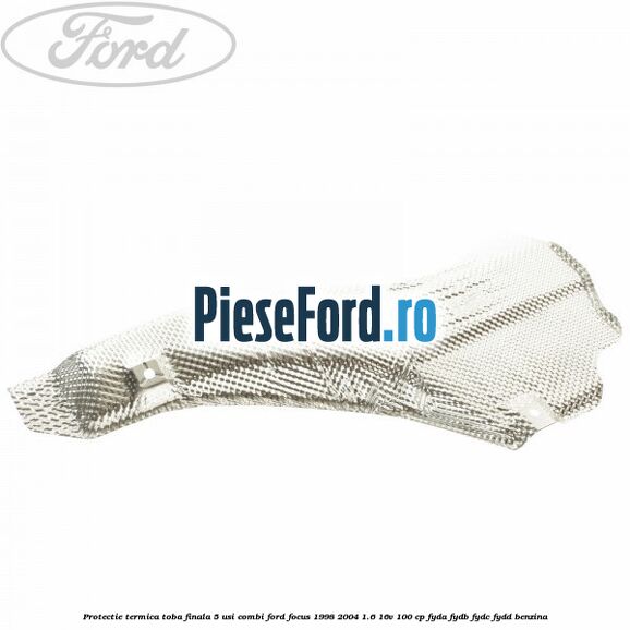 Protectie termica toba finala 5 usi combi Ford Focus 1998-2004 1.6 16V 100 cp FYDA, FYDB, FYDC, FYDD benzina