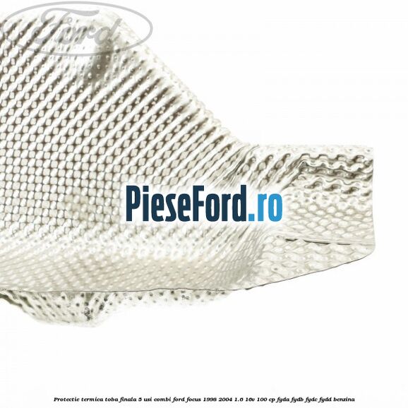 Protectie termica toba finala 5 usi combi Ford Focus 1998-2004 1.6 16V 100 cp FYDA, FYDB, FYDC, FYDD benzina