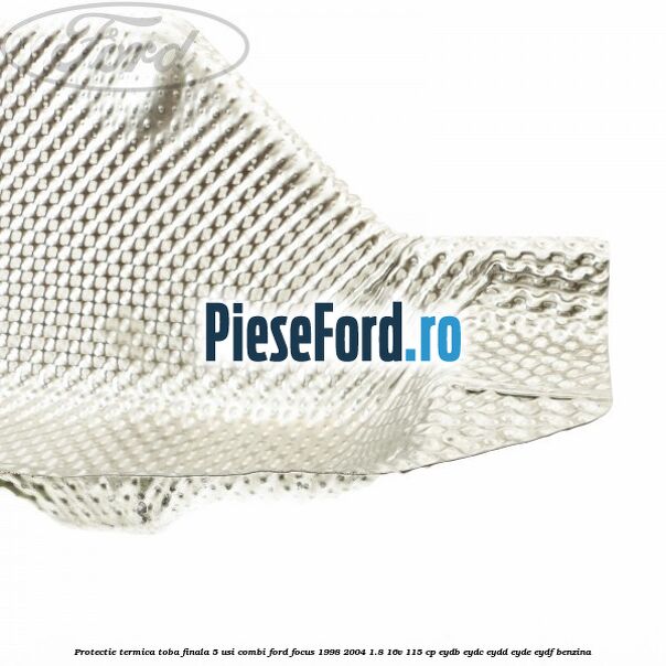 Protectie termica toba finala 5 usi combi Ford Focus 1998-2004 1.8 16V 115 cp EYDB, EYDC, EYDD, EYDE, EYDF benzina
