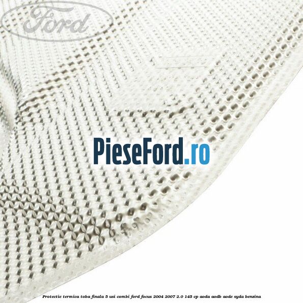 Protectie termica toba finala, 5 usi combi Ford Focus 2004-2007 2.0 145 cp AODA, AODB, AODE, SYDA benzina