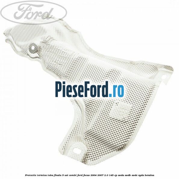 Protectie termica toba finala, 5 usi combi Ford Focus 2004-2007 2.0 145 cp AODA, AODB, AODE, SYDA benzina