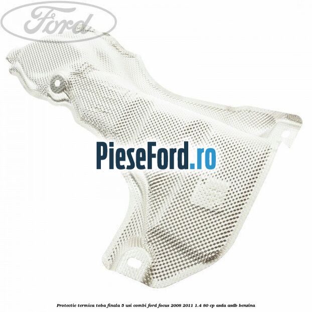 Protectie termica toba finala, 5 usi combi Ford Focus 2008-2011 1.4 80 cp ASDA, ASDB benzina