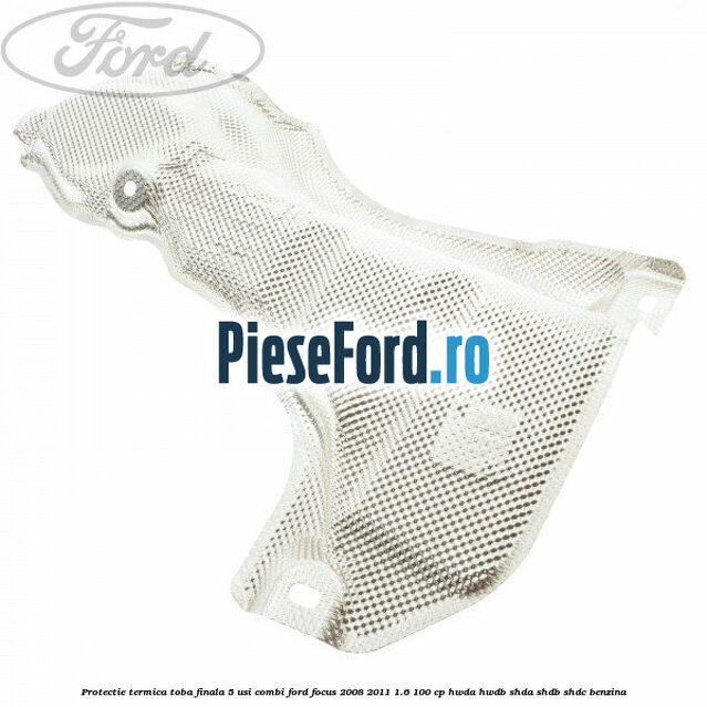 Protectie termica toba finala, 5 usi combi Ford Focus 2008-2011 1.6 100 cp HWDA, HWDB, SHDA, SHDB, SHDC benzina