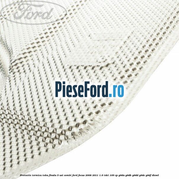 Protectie termica toba finala, 5 usi combi Ford Focus 2008-2011 1.6 TDCi 109 cp G8DA, G8DB, G8DD, G8DE, G8DF diesel