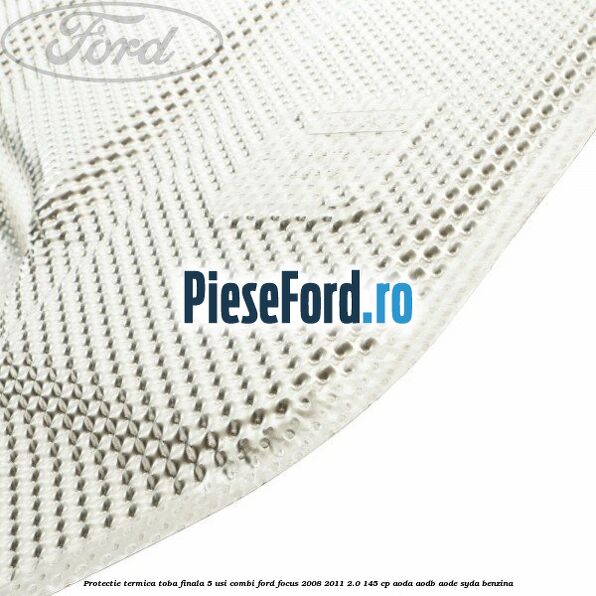 Protectie termica toba finala, 5 usi combi Ford Focus 2008-2011 2.0 145 cp Protectie termica toba finala, 5 usi combi Ford Focus 2008-2011 2.0 145 cp AODA, AODB, AODE, SYDA benzina
