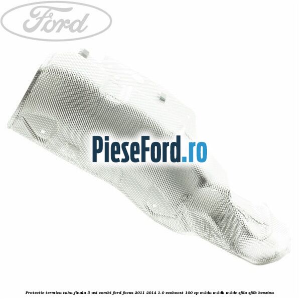 Protectie termica toba finala 5 usi combi Ford Focus 2011-2014 1.0 EcoBoost 100 cp Protectie termica toba finala 5 usi combi Ford Focus 2011-2014 1.0 EcoBoost 100 cp M2DA, M2DB, M2DC, SFDA, SFDB benzina