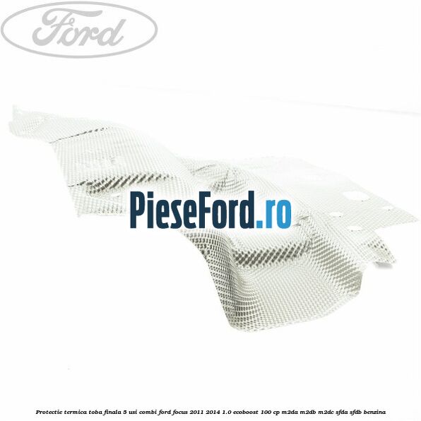 Protectie termica toba finala 5 usi combi Ford Focus 2011-2014 1.0 EcoBoost 100 cp Protectie termica toba finala 5 usi combi Ford Focus 2011-2014 1.0 EcoBoost 100 cp M2DA, M2DB, M2DC, SFDA, SFDB benzina