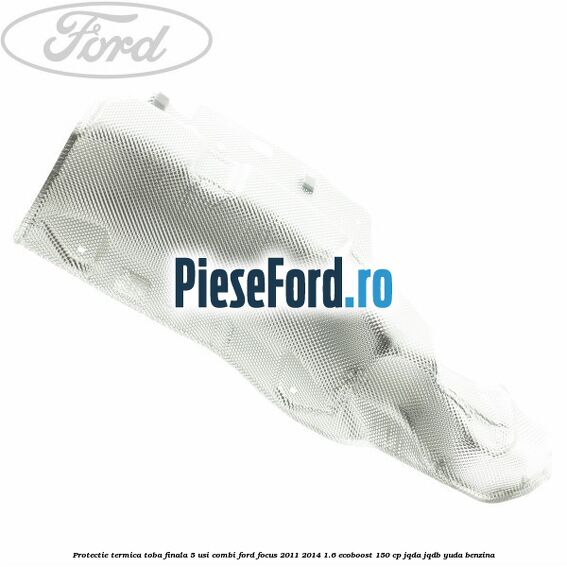 Protectie termica toba finala 5 usi combi Ford Focus 2011-2014 1.6 EcoBoost 150 cp JQDA, JQDB, YUDA benzina