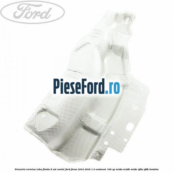 Protectie termica toba finala 5 usi combi Ford Focus 2014-2018 1.0 EcoBoost 100 cp M2DA, M2DB, M2DC, SFDA, SFDB benzina