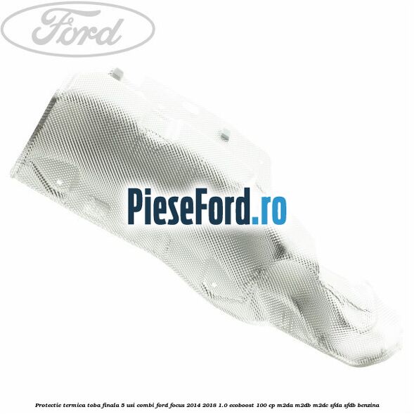 Protectie termica toba finala 5 usi combi Ford Focus 2014-2018 1.0 EcoBoost 100 cp M2DA, M2DB, M2DC, SFDA, SFDB benzina