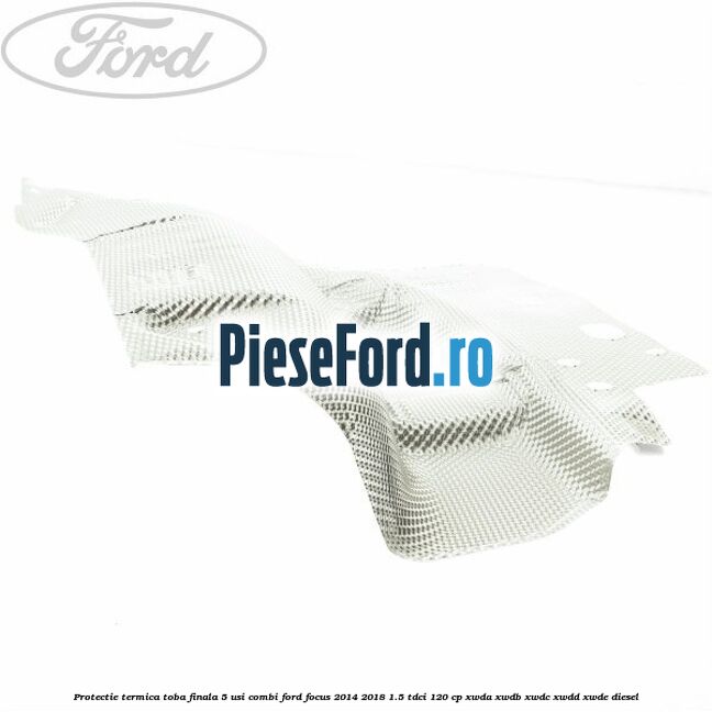 Protectie termica toba finala 5 usi combi Ford Focus 2014-2018 1.5 TDCi 120 cp XWDA, XWDB, XWDC, XWDD, XWDE diesel