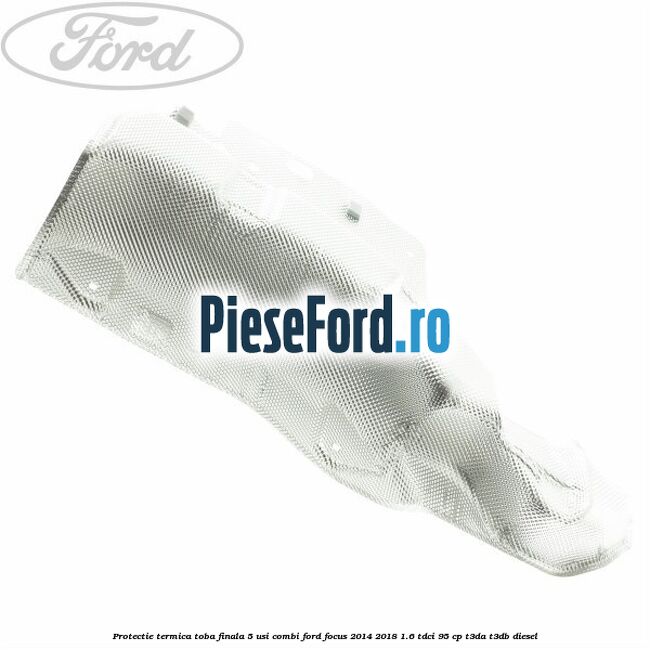 Protectie termica toba finala 5 usi combi Ford Focus 2014-2018 1.6 TDCi 95 cp Protectie termica toba finala 5 usi combi Ford Focus 2014-2018 1.6 TDCi 95 cp T3DA, T3DB diesel