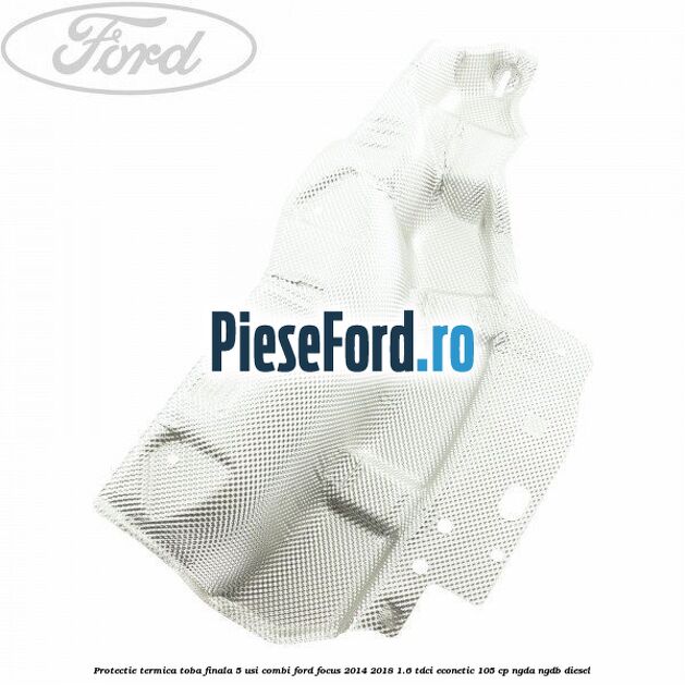 Protectie termica toba finala 5 usi combi Ford Focus 2014-2018 1.6 TDCi ECOnetic 105 cp NGDA, NGDB diesel