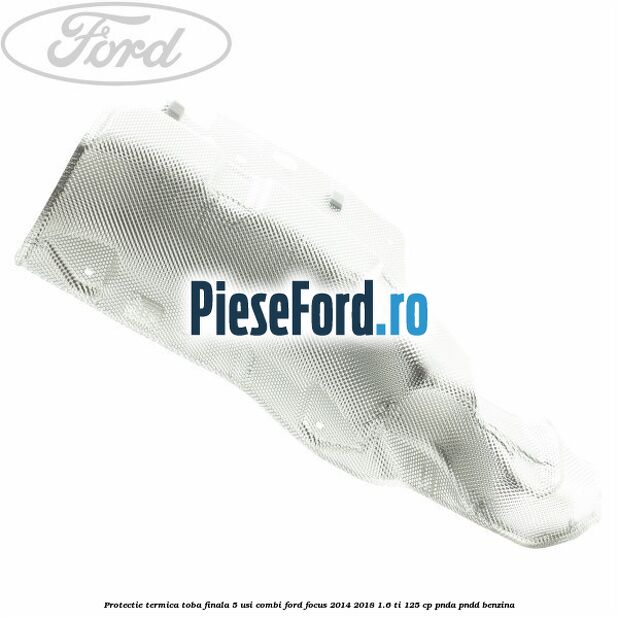 Protectie termica toba finala 5 usi combi Ford Focus 2014-2018 1.6 Ti 125 cp PNDA, PNDD benzina
