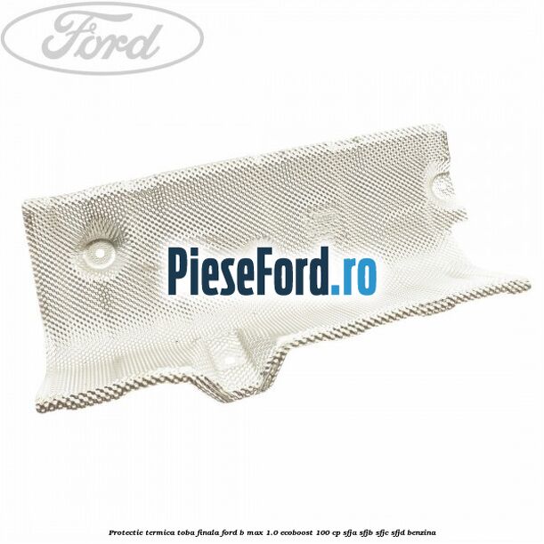 Protectie termica toba finala Ford B-Max 1.0 EcoBoost 100 cp SFJA, SFJB, SFJC, SFJD benzina