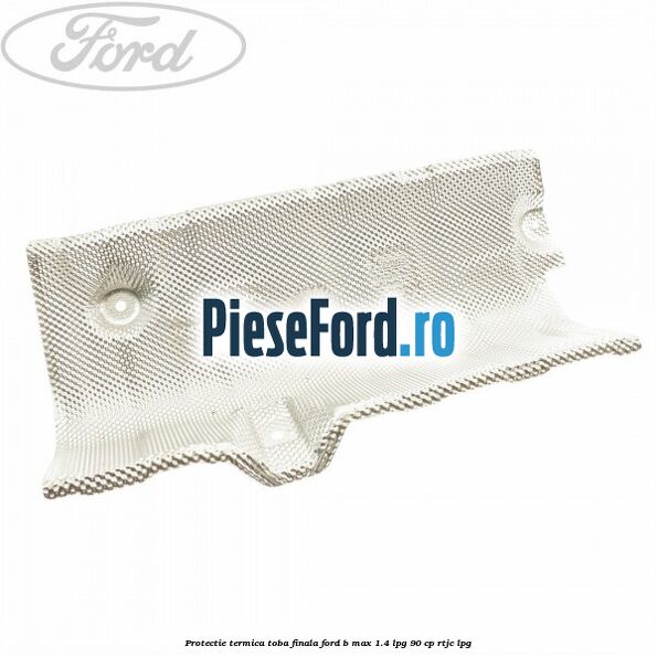 Protectie termica toba finala Ford B-Max 1.4 LPG 90 cp RTJC LPG