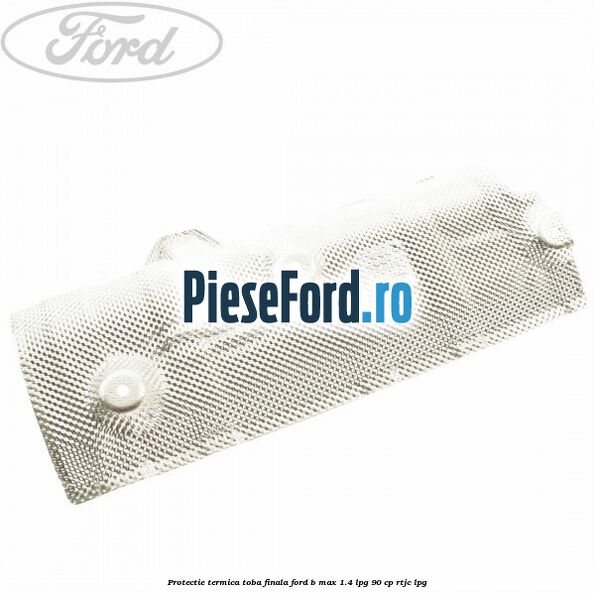 Protectie termica toba finala Ford B-Max 1.4 LPG 90 cp Protectie termica toba finala Ford B-Max 1.4 LPG 90 cp RTJC LPG