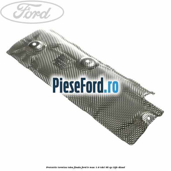 Protectie termica toba finala Ford B-Max 1.6 TDCi 95 cp T3JB diesel