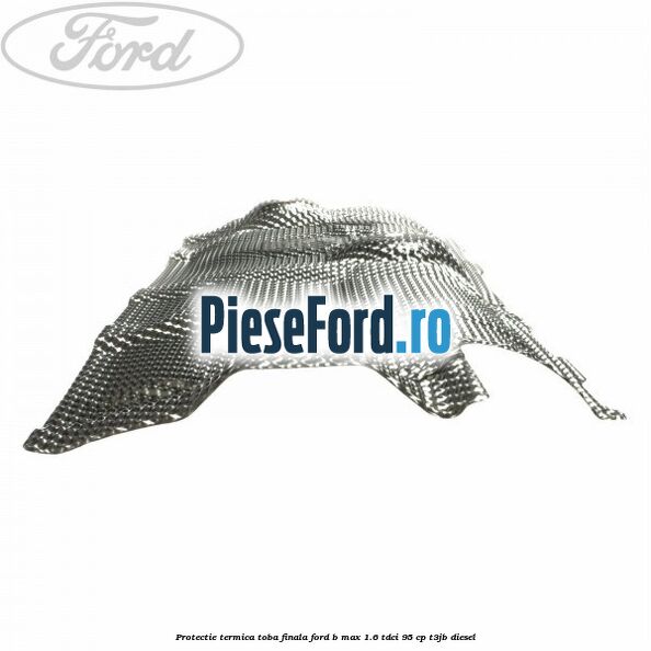 Protectie termica toba finala Ford B-Max 1.6 TDCi 95 cp T3JB diesel