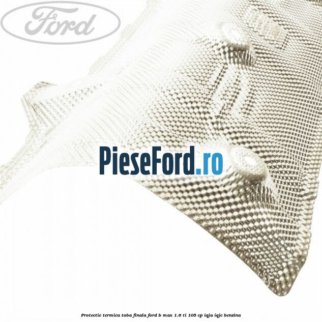 Protectie termica toba finala Ford B-Max 1.6 Ti 105 cp IQJA, IQJC benzina