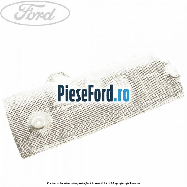 Protectie termica toba finala Ford B-Max 1.6 Ti 105 cp IQJA, IQJC benzina