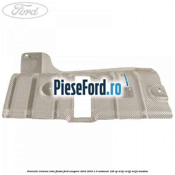 Protectie termica toba finala Ford EcoSport 2013-2018 1.0 EcoBoost 125 cp M1JC, M1JJ, M1JU benzina
