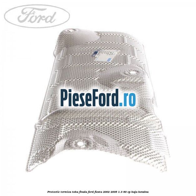 Protectie termica toba finala Ford Fiesta 2002-2005 1.3 60 cp Protectie termica toba finala Ford Fiesta 2002-2005 1.3 60 cp BAJA benzina