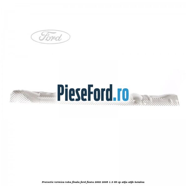 Protectie termica toba finala Ford Fiesta 2002-2005 1.3 69 cp A9JA, A9JB benzina