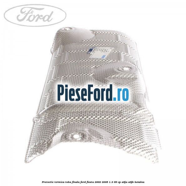 Protectie termica toba finala Ford Fiesta 2002-2005 1.3 69 cp A9JA, A9JB benzina
