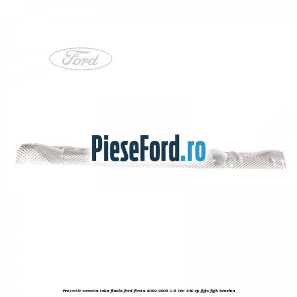 Protectie termica toba finala Ford Fiesta 2002-2005 1.6 16V 100 cp FYJA, FYJB benzina